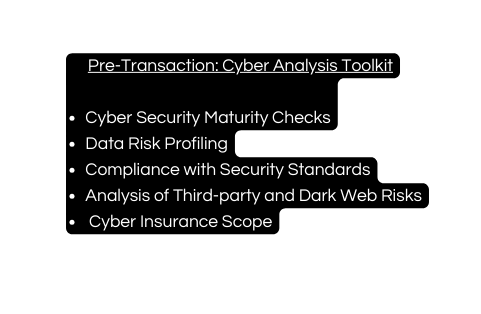 Pre Transaction Cyber Analysis Toolkit Cyber Security Maturity Checks Data Risk Profiling Compliance with Security Standards Analysis of Third party and Dark Web Risks Cyber Insurance Scope